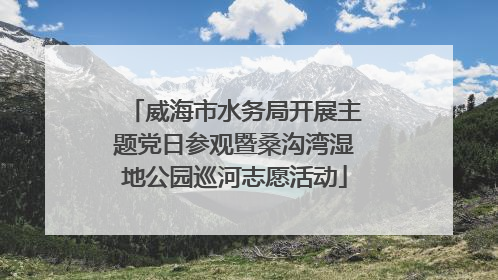 威海市水务局开展主题党日参观暨桑沟湾湿地公园巡河志愿活动