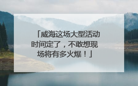 威海这场大型活动时间定了，不敢想现场将有多火爆！
