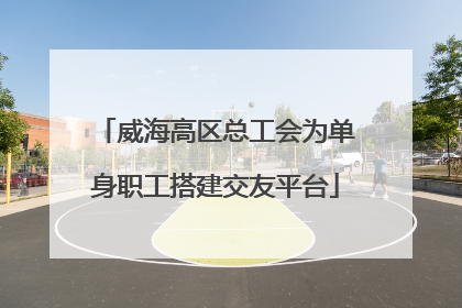 威海高区总工会为单身职工搭建交友平台