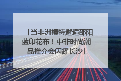当非洲模特邂逅邵阳蓝印花布！中非时尚潮品推介会闪耀长沙