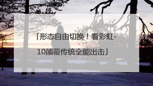 形态自由切换！看彩虹-10颠覆传统全能出击