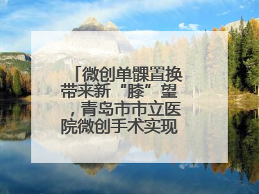 微创单髁置换带来新“膝”望，青岛市市立医院微创手术实现“保膝”目标