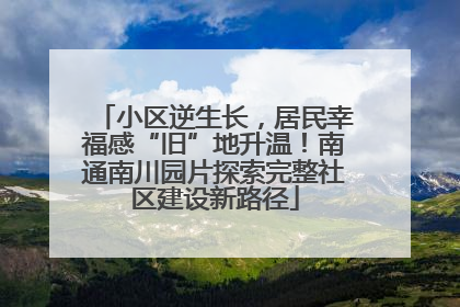小区逆生长，居民幸福感“旧”地升温！南通南川园片探索完整社区建设新路径
