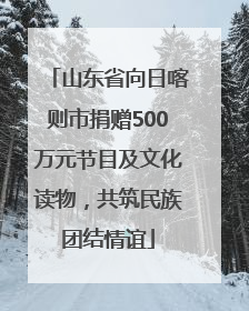 山东省向日喀则市捐赠500万元节目及文化读物，共筑民族团结情谊