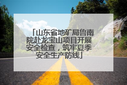 山东省地矿局鲁南院赴龙宝山项目开展安全检查，筑牢夏季安全生产防线