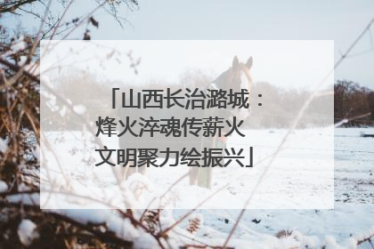 山西长治潞城：烽火淬魂传薪火 文明聚力绘振兴