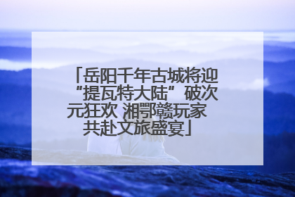 岳阳千年古城将迎“提瓦特大陆”破次元狂欢 湘鄂赣玩家共赴文旅盛宴