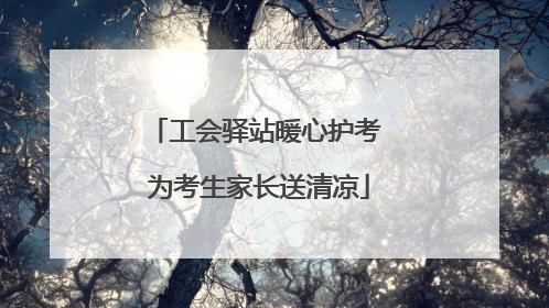 工会驿站暖心护考 为考生家长送清凉