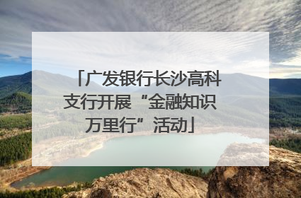 广发银行长沙高科支行开展“金融知识万里行”活动