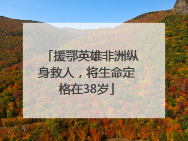 援鄂英雄非洲纵身救人，将生命定格在38岁