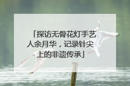 探访无骨花灯手艺人余月华，记录针尖上的非遗传承