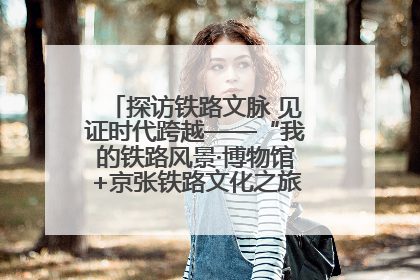 探访铁路文脉 见证时代跨越——“我的铁路风景·博物馆+京张铁路文化之旅”活动在京启动