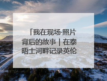 我在现场·照片背后的故事｜在泰晤士河畔记录英伦风云变幻