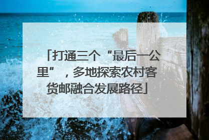 打通三个“最后一公里”，多地探索农村客货邮融合发展路径