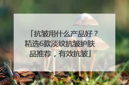 抗皱用什么产品好？精选6款淡纹抗皱护肤品推荐，有效抗皱