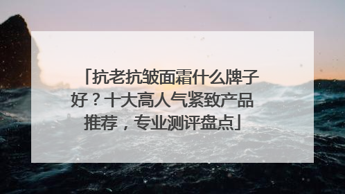 抗老抗皱面霜什么牌子好？十大高人气紧致产品推荐，专业测评盘点