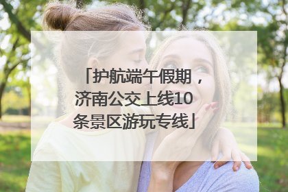 护航端午假期，济南公交上线10条景区游玩专线