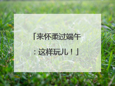 来怀柔过端午：这样玩儿！