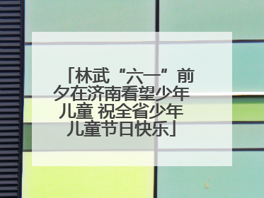林武“六一”前夕在济南看望少年儿童 祝全省少年儿童节日快乐
