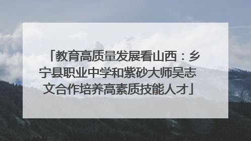 教育高质量发展看山西：乡宁县职业中学和紫砂大师吴志文合作培养高素质技能人才