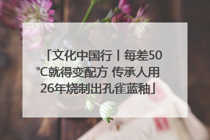文化中国行丨每差50℃就得变配方 传承人用26年烧制出孔雀蓝釉