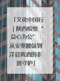 文化中国行｜陕西检察“益心为公”：从安塞腰鼓到洋县黄酒的非遗守护