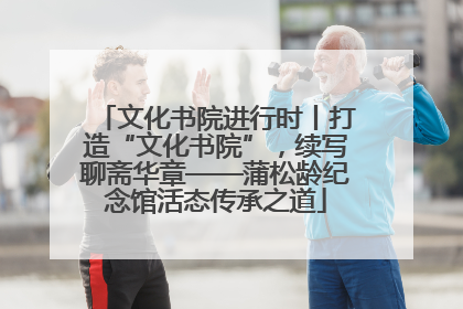 文化书院进行时丨打造“文化书院”，续写聊斋华章——蒲松龄纪念馆活态传承之道