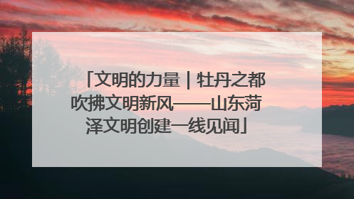 文明的力量｜牡丹之都吹拂文明新风——山东菏泽文明创建一线见闻