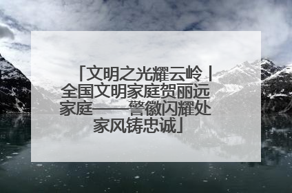 文明之光耀云岭丨全国文明家庭贺丽远家庭——警徽闪耀处 家风铸忠诚