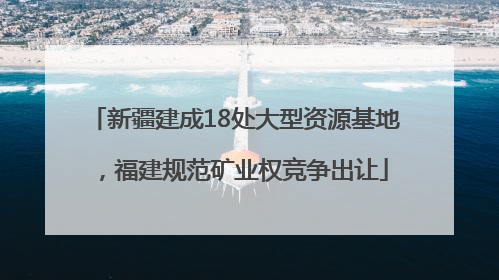 新疆建成18处大型资源基地，福建规范矿业权竞争出让