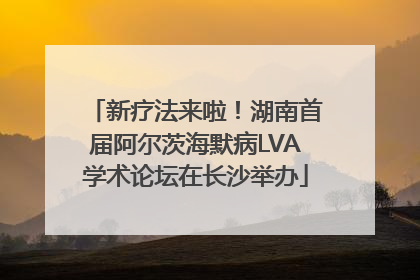 新疗法来啦！湖南首届阿尔茨海默病LVA学术论坛在长沙举办