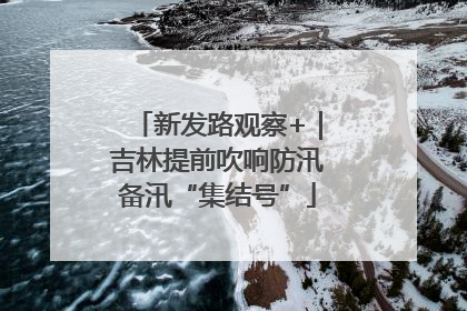 新发路观察+｜吉林提前吹响防汛备汛“集结号”