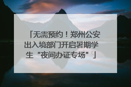 无需预约！郑州公安出入境部门开启暑期学生“夜间办证专场”