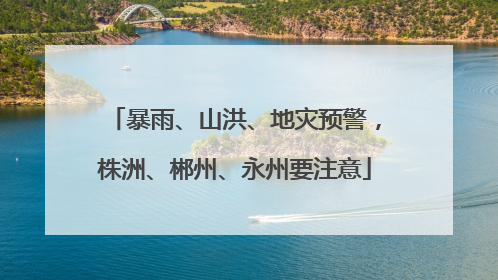 暴雨、山洪、地灾预警，株洲、郴州、永州要注意