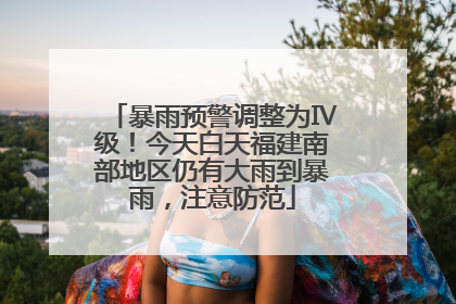 暴雨预警调整为Ⅳ级！今天白天福建南部地区仍有大雨到暴雨，注意防范
