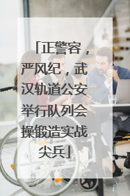 正警容，严风纪，武汉轨道公安举行队列会操锻造实战尖兵