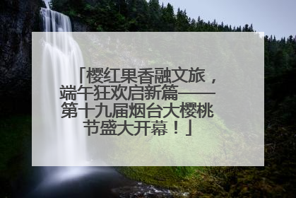 樱红果香融文旅，端午狂欢启新篇——第十九届烟台大樱桃节盛大开幕！