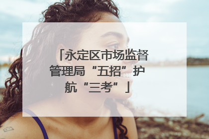 永定区市场监督管理局“五招”护航“三考”