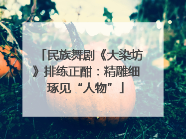 民族舞剧《大染坊》排练正酣：精雕细琢见“人物”