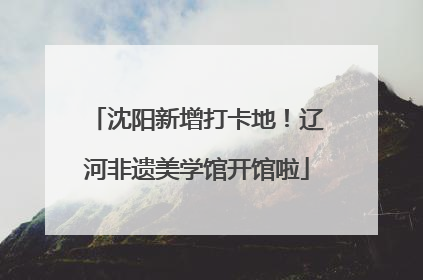 沈阳新增打卡地！辽河非遗美学馆开馆啦