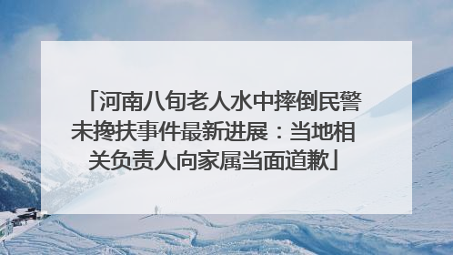 河南八旬老人水中摔倒民警未搀扶事件最新进展：当地相关负责人向家属当面道歉