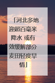 河北多地迎超百毫米降水 或有效缓解部分麦田轻度旱情