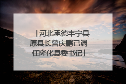 河北承德丰宁县原县长曾庆鹏已调任隆化县委书记