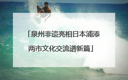 泉州非遗亮相日本浦添 两市文化交流谱新篇