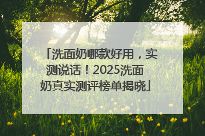 洗面奶哪款好用，实测说话！2025洗面奶真实测评榜单揭晓