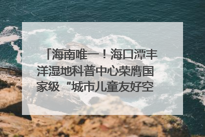 海南唯一！海口潭丰洋湿地科普中心荣膺国家级“城市儿童友好空间建设园区”称号