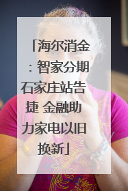 海尔消金：智家分期石家庄站告捷 金融助力家电以旧换新
