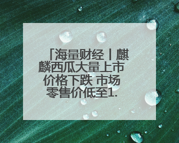 海量财经丨麒麟西瓜大量上市价格下跌 市场零售价低至1.3元/斤