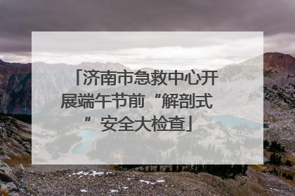 济南市急救中心开展端午节前“解剖式”安全大检查