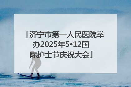 济宁市第一人民医院举办2025年5•12国际护士节庆祝大会
